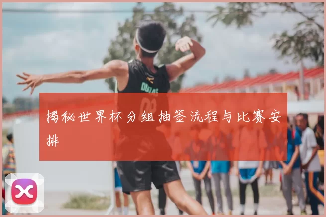 揭秘世界杯分组抽签流程与比赛安排