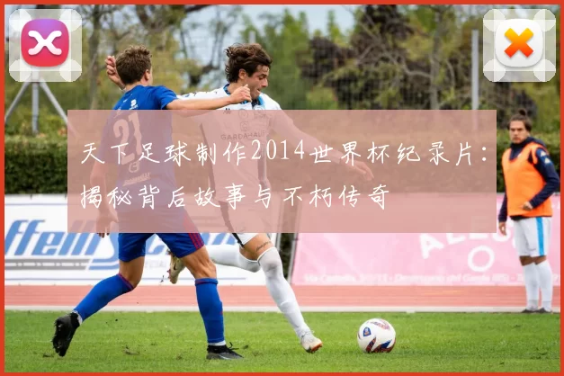 天下足球制作2014世界杯纪录片:揭秘背后故事与不朽传奇