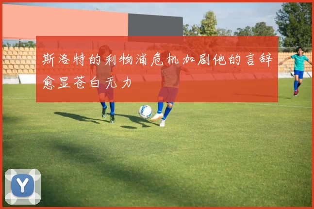 斯洛特的利物浦危机加剧他的言辞愈显苍白无力