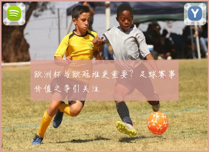 欧洲杯与欧冠谁更重要?足球赛事价值之争引关注