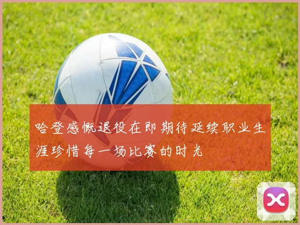 哈登感慨退役在即期待延续职业生涯珍惜每一场比赛的时光