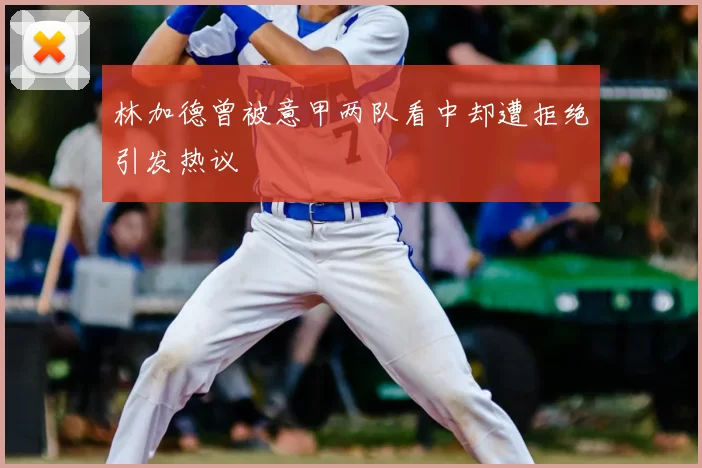 林加德曾被意甲两队看中却遭拒绝引发热议