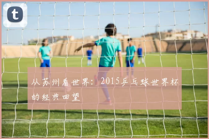 从苏州看世界:2015乒乓球世界杯的经典回望