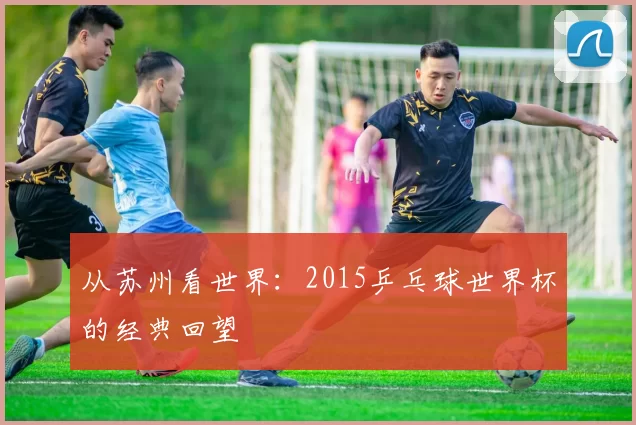 从苏州看世界:2015乒乓球世界杯的经典回望