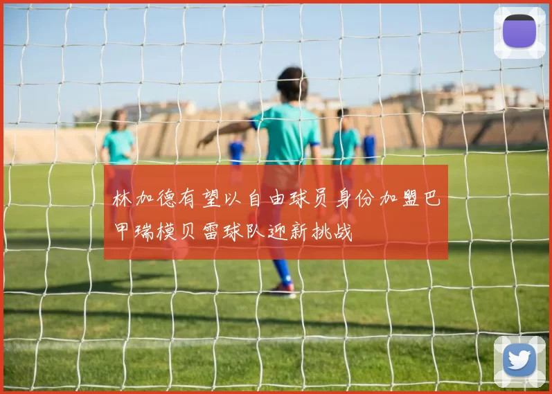 林加德有望以自由球员身份加盟巴甲瑞模贝雷球队迎新挑战