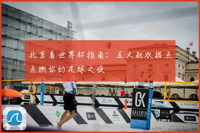 北京看世界杯指南:五大狂欢据点点燃你的足球之夜