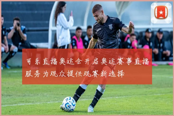 可乐直播奥运会开启奥运赛事直播服务为观众提供观赛新选择