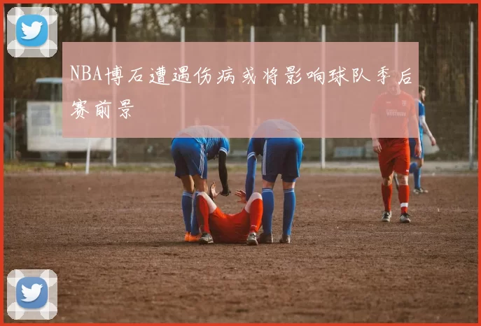 NBA博石遭遇伤病或将影响球队季后赛前景