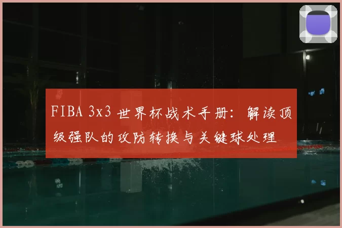 FIBA 3x3 世界杯战术手册：解读顶级强队的攻防转换与关键球处理