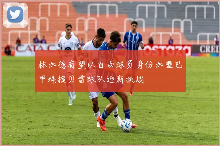 林加德有望以自由球员身份加盟巴甲瑞模贝雷球队迎新挑战